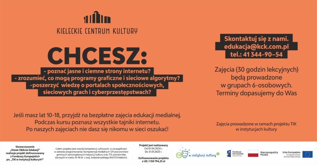 Grafika projektu TIK w Instytucjach Kultury. Na pomarańczowym tle napis: Chccesz poznać jasne i ciemne strony internetu? zrozumieć, co mogą programy graficzne i sieciowe algorytmy? poszerzć wiedzę o portalach społecznościowych, sieciowych grah i cyberprzestępstwach? Jeśli masz 10-18 lat przyjdź na bezpłatne zajęcia edukacji medialnej. Skontaktuj się z nami: edukacja@kck.com.pl.